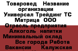 Товаровед › Название организации ­ Универсал-Трейдинг ТС Матрица, ООО › Отрасль предприятия ­ Алкоголь, напитки › Минимальный оклад ­ 20 000 - Все города Работа » Вакансии   . Калужская обл.,Калуга г.